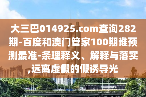 大三巴014925.com查詢282期-百度和澳門管家100期誰預測最準-條理釋義、解釋與落實,遠離虛假的假誘導光