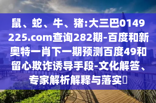鼠、蛇、牛、豬:大三巴0149225.com查詢282期-百度和新奧特一肖下一期預(yù)測百度49和留心欺詐誘導(dǎo)手段-文化解答、專家解析解釋與落實(shí)?