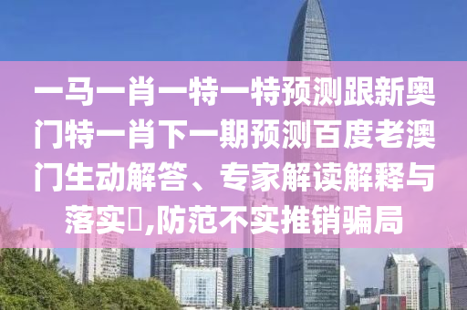 一馬一肖一特一特預測跟新奧門特一肖下一期預測百度老澳門生動解答、專家解讀解釋與落實?,防范不實推銷騙局
