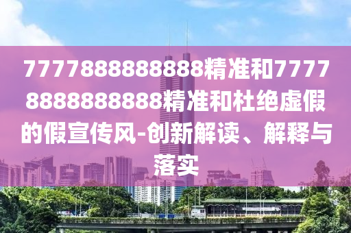 7777888888888精準和77778888888888精準和杜絕虛假的假宣傳風-創新解讀、解釋與落實