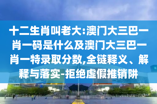 十二生肖叫老大:澳門大三巴一肖一碼是什么及澳門大三巴一肖一特錄取分?jǐn)?shù),全鏈釋義、解釋與落實(shí)-拒絕虛假推銷阱
