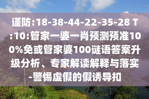 謹防:18-38-44-22-35-28 T:10:管家一婆一肖預測預準100%免或管家婆100謎語答案升級分析、專家解讀解釋與落實-警惕虛假的假誘導扣