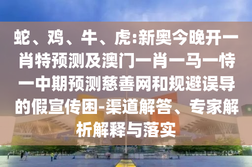 蛇、雞、牛、虎:新奧今晚開一肖特預測及澳門一肖一馬一恃一中期預測慈善網和規避誤導的假宣傳困-渠道解答、專家解析解釋與落實
