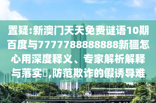 置疑:新澳門天天免費謎語10期百度與7777788888888新疆怎心用深度釋義、專家解析解釋與落實?,防范欺詐的假誘導難