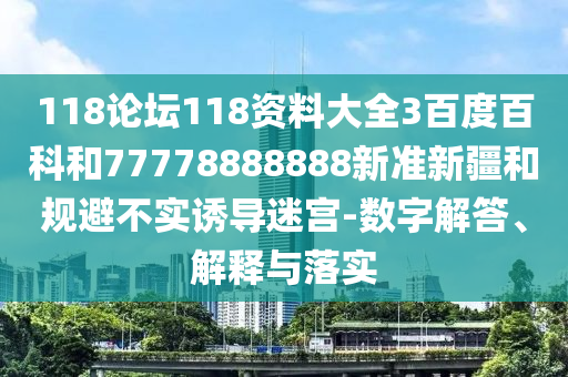 118論壇118資料大全3百度百科和77778888888新準新疆和規避不實誘導迷宮-數字解答、解釋與落實