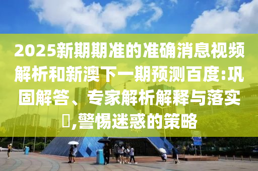 2025新期期準的準確消息視頻解析和新澳下一期預測百度:鞏固解答、專家解析解釋與落實?,警惕迷惑的策略
