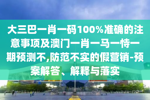 大三巴一肖一碼100%準確的注意事項及澳門一肖一馬一恃一期預測不,防范不實的假營銷-預案解答、解釋與落實