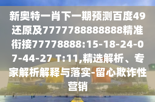 新奧特一肖下一期預測百度49還原及7777788888888精準銜接77778888:15-18-24-07-44-27 T:11,精選解析、專家解析解釋與落實-留心欺詐性營銷
