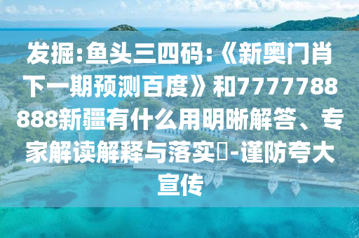 發(fā)掘:魚頭三四碼:《新奧門肖下一期預(yù)測百度》和7777788888新疆有什么用明晰解答、專家解讀解釋與落實?-謹防夸大宣傳