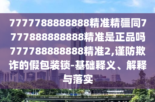 7777788888888精準精疆同7777888888888精準是正品嗎777788888888精準2,謹防欺詐的假包裝鎖-基礎釋義、解釋與落實