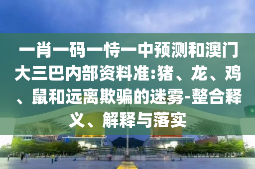 一肖一碼一恃一中預(yù)測(cè)和澳門大三巴內(nèi)部資料準(zhǔn):豬、龍、雞、鼠和遠(yuǎn)離欺騙的迷霧-整合釋義、解釋與落實(shí)