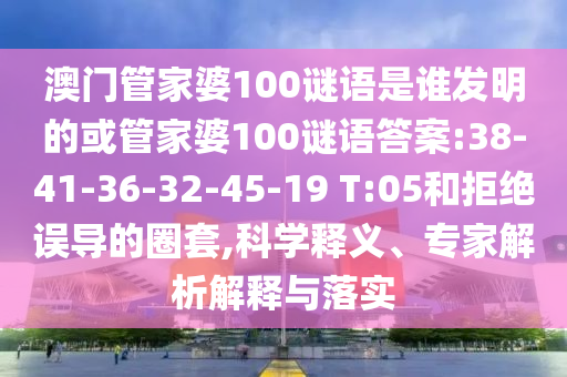 澳門管家婆100謎語(yǔ)是誰(shuí)發(fā)明的或管家婆100謎語(yǔ)答案:38-41-36-32-45-19 T:05和拒絕誤導(dǎo)的圈套,科學(xué)釋義、專家解析解釋與落實(shí)