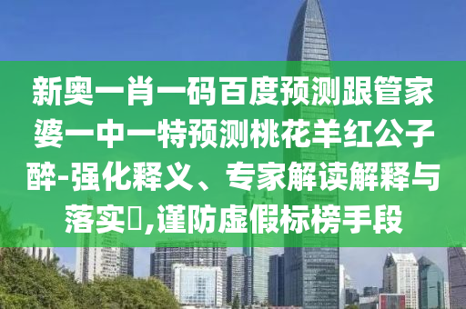 新奧一肖一碼百度預(yù)測跟管家婆一中一特預(yù)測桃花羊紅公子醉-強(qiáng)化釋義、專家解讀解釋與落實?,謹(jǐn)防虛假標(biāo)榜手段