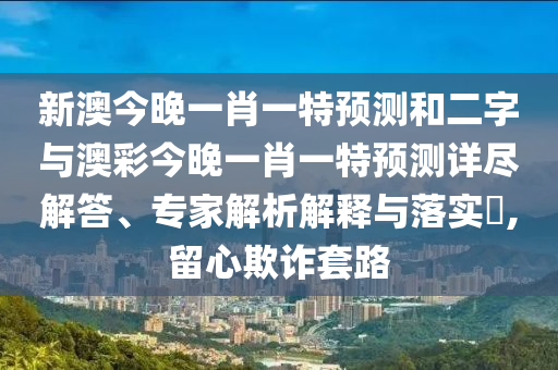 新澳今晚一肖一特預(yù)測和二字與澳彩今晚一肖一特預(yù)測詳盡解答、專家解析解釋與落實?,留心欺詐套路
