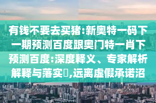 有錢不要去買豬:新奧特一碼下一期預(yù)測(cè)百度跟奧門特一肖下預(yù)測(cè)百度:深度釋義、專家解析解釋與落實(shí)?,遠(yuǎn)離虛假承諾沼