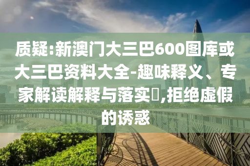 質(zhì)疑:新澳門大三巴600圖庫或大三巴資料大全-趣味釋義、專家解讀解釋與落實(shí)?,拒絕虛假的誘惑