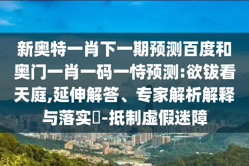 新奧特一肖下一期預(yù)測(cè)百度和奧門一肖一碼一恃預(yù)測(cè):欲鈸看天庭,延伸解答、專家解析解釋與落實(shí)?-抵制虛假迷障