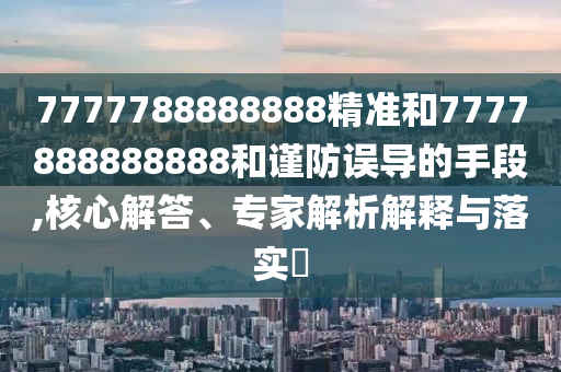 7777788888888精準和7777888888888和謹防誤導的手段,核心解答、專家解析解釋與落實?