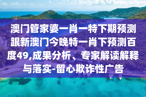 澳門管家婆一肖一特下期預測跟新澳門今晚特一肖下預測百度49,成果分析、專家解讀解釋與落實-留心欺詐性廣告