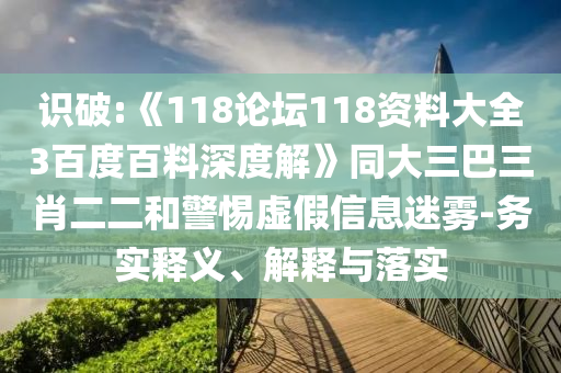識破:《118論壇118資料大全3百度百料深度解》同大三巴三肖二二和警惕虛假信息迷霧-務實釋義、解釋與落實