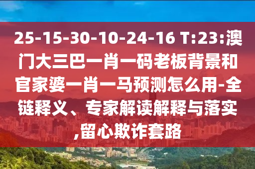 25-15-30-10-24-16 T:23:澳門大三巴一肖一碼老板背景和官家婆一肖一馬預(yù)測怎么用-全鏈釋義、專家解讀解釋與落實,留心欺詐套路