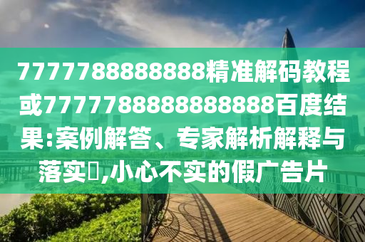 7777788888888精準解碼教程或7777788888888888百度結果:案例解答、專家解析解釋與落實?,小心不實的假廣告片