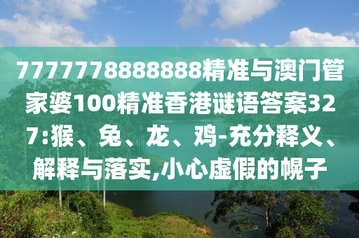 7777778888888精準與澳門管家婆100精準香港謎語答案327:猴、兔、龍、雞-充分釋義、解釋與落實,小心虛假的幌子