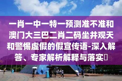一肖一中一特一預測準不準和澳門大三巴二肖二碼坐井觀天和警惕虛假的假宣傳語-深入解答、專家解析解釋與落實?