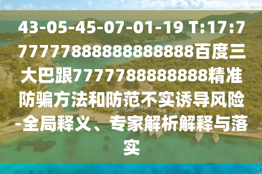 43-05-45-07-01-19 T:17:777777888888888888百度三大巴跟7777788888888精準防騙方法和防范不實誘導風險-全局釋義、專家解析解釋與落實