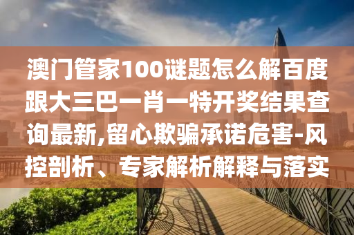 澳門管家100謎題怎么解百度跟大三巴一肖一特開獎結(jié)果查詢最新,留心欺騙承諾危害-風(fēng)控剖析、專家解析解釋與落實