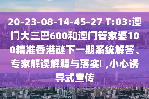 20-23-08-14-45-27 T:03:澳門大三巴600和澳門管家婆100精準香港謎下一期系統解答、專家解讀解釋與落實?,小心誘導式宣傳