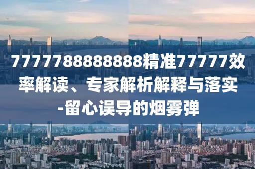 7777788888888精準77777效率解讀、專家解析解釋與落實-留心誤導的煙霧彈