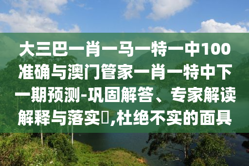 大三巴一肖一馬一特一中100準(zhǔn)確與澳門管家一肖一特中下一期預(yù)測-鞏固解答、專家解讀解釋與落實?,杜絕不實的面具