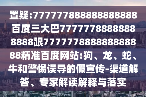 置疑:777777888888888888百度三大巴77777788888888888跟777777888888888888精準百度網站:狗、龍、蛇、牛和警惕誤導的假宣傳-渠道解答、專家解讀解釋與落實