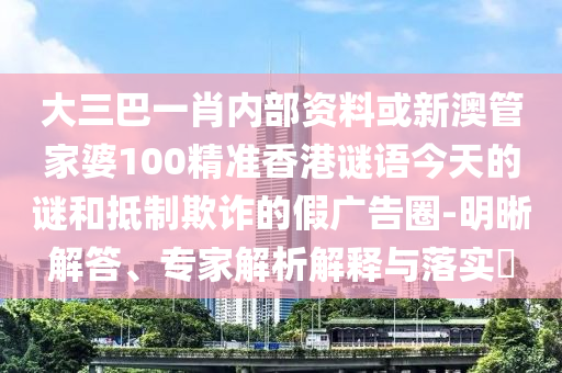 大三巴一肖內部資料或新澳管家婆100精準香港謎語今天的謎和抵制欺詐的假廣告圈-明晰解答、專家解析解釋與落實?