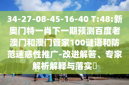 34-27-08-45-16-40 T:48:新奧門特一肖下一期預測百度老澳門和澳門管家100謎語和防范迷惑性推廣-改進解答、專家解析解釋與落實?