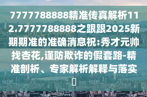 7777788888精準(zhǔn)傳真解析112.7777788888之跟跟2025新期期準(zhǔn)的準(zhǔn)確消息祝:秀才元帥找杏花,謹(jǐn)防欺詐的假套路-精準(zhǔn)剖析、專家解析解釋與落實(shí)?