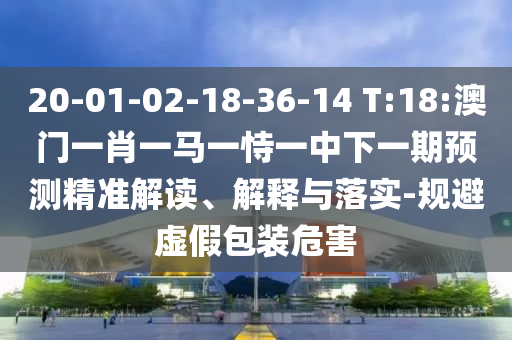 20-01-02-18-36-14 T:18:澳門一肖一馬一恃一中下一期預測精準解讀、解釋與落實-規(guī)避虛假包裝危害