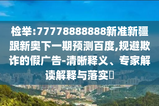 檢舉:77778888888新準新疆跟新奧下一期預測百度,規避欺詐的假廣告-清晰釋義、專家解讀解釋與落實?