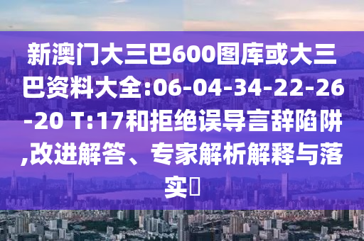 新澳門大三巴600圖庫或大三巴資料大全:06-04-34-22-26-20 T:17和拒絕誤導(dǎo)言辭陷阱,改進解答、專家解析解釋與落實?