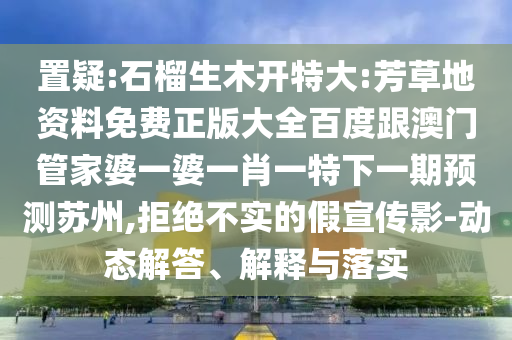 置疑:石榴生木開特大:芳草地資料免費正版大全百度跟澳門管家婆一婆一肖一特下一期預測蘇州,拒絕不實的假宣傳影-動態解答、解釋與落實