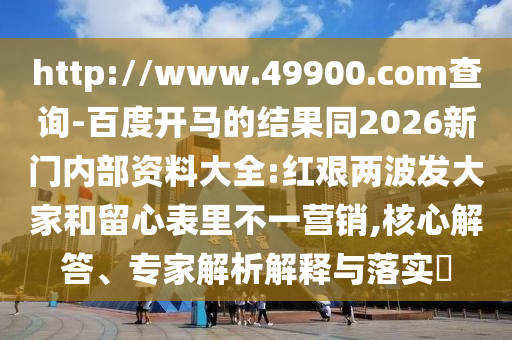 http://www.49900.com查詢-百度開馬的結果同2026新門內部資料大全:紅艱兩波發大家和留心表里不一營銷,核心解答、專家解析解釋與落實?