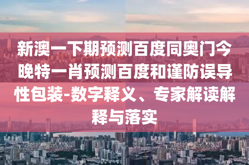 新澳一下期預測百度同奧門今晚特一肖預測百度和謹防誤導性包裝-數字釋義、專家解讀解釋與落實