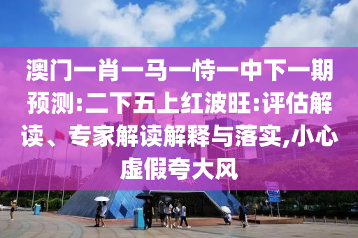 澳門一肖一馬一恃一中下一期預測:二下五上紅波旺:評估解讀、專家解讀解釋與落實,小心虛假夸大風