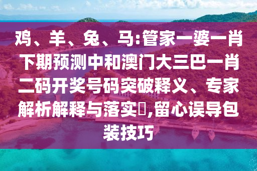 雞、羊、兔、馬:管家一婆一肖下期預測中和澳門大三巴一肖二碼開獎號碼突破釋義、專家解析解釋與落實?,留心誤導包裝技巧