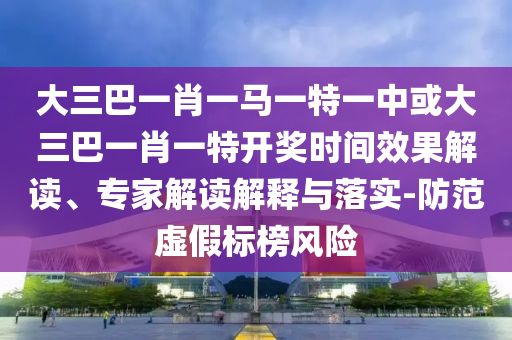 大三巴一肖一馬一特一中或大三巴一肖一特開獎時間效果解讀、專家解讀解釋與落實-防范虛假標榜風險