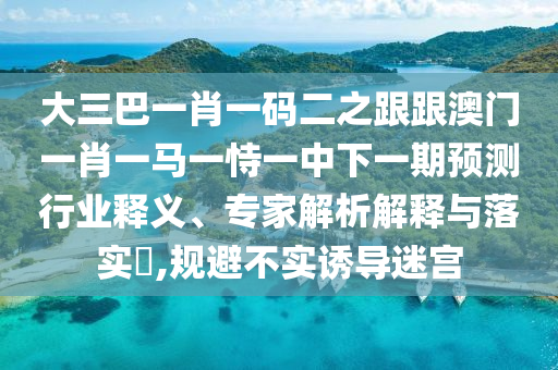 大三巴一肖一碼二之跟跟澳門一肖一馬一恃一中下一期預測行業釋義、專家解析解釋與落實?,規避不實誘導迷宮