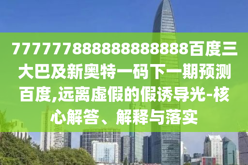 777777888888888888百度三大巴及新奧特一碼下一期預測百度,遠離虛假的假誘導光-核心解答、解釋與落實