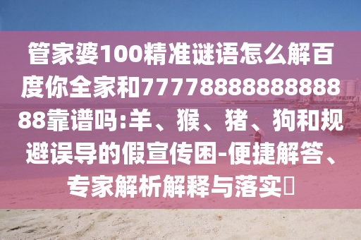 管家婆100精準謎語怎么解百度你全家和7777888888888888靠譜嗎:羊、猴、豬、狗和規避誤導的假宣傳困-便捷解答、專家解析解釋與落實?