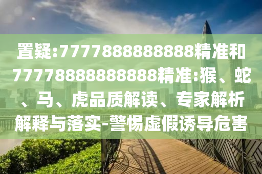 置疑:7777888888888精準和77778888888888精準:猴、蛇、馬、虎品質解讀、專家解析解釋與落實-警惕虛假誘導危害